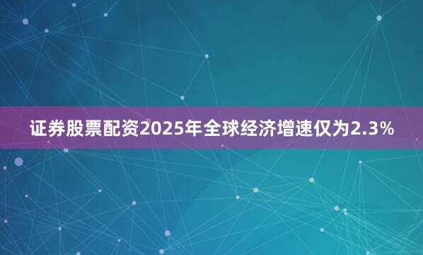 证券股票配资2025年全球经济增速仅为2.3%