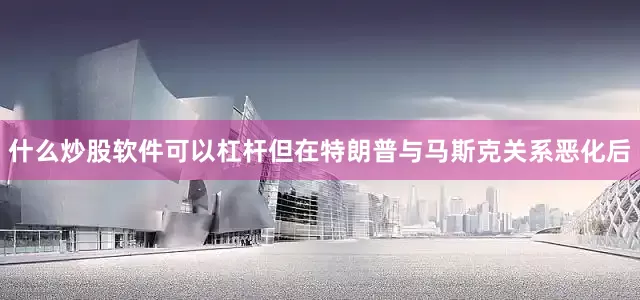 什么炒股软件可以杠杆但在特朗普与马斯克关系恶化后