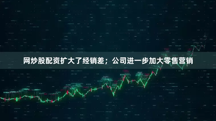 网炒股配资扩大了经销差；公司进一步加大零售营销