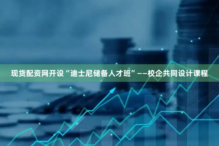 现货配资网开设“迪士尼储备人才班”——校企共同设计课程
