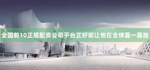 全国前10正规配资公司平台正好能让他在全球露一露脸