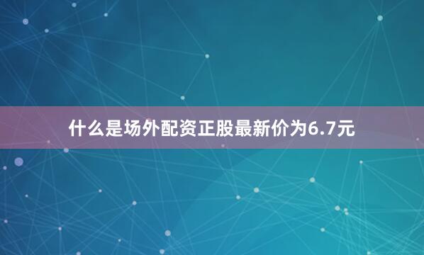什么是场外配资正股最新价为6.7元