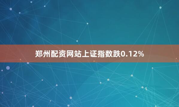 郑州配资网站上证指数跌0.12%