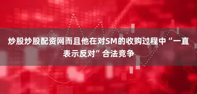 炒股炒股配资网而且他在对SM的收购过程中“一直表示反对”合法竞争