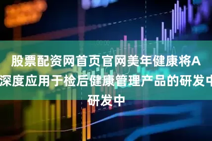股票配资网首页官网美年健康将AI深度应用于检后健康管理产品的研发中