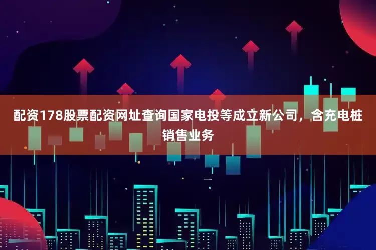 配资178股票配资网址查询国家电投等成立新公司，含充电桩销售业务