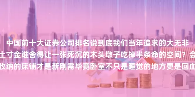 中国前十大证券公司排名说到底我们当年追求的大无非是想睡得豪横如今房子寸土寸金谁舍得让一张死沉的木头墩子吃掉半条命的空间？会变形会藏猫猫还会帮忙收纳的床铺才是新刚需毕竟卧室不只是睡觉的地方更是回血充电的多功能基地对吧？今晚回家我就量尺寸准备拆旧换新留不留后路？留啥后路旧货市场老板已经预约上门回收连搬运费都省了这波不亏！