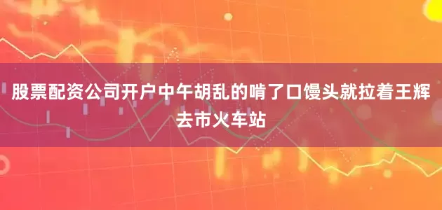 股票配资公司开户中午胡乱的啃了口馒头就拉着王辉去市火车站