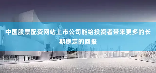 中国股票配资网站上市公司能给投资者带来更多的长期稳定的回报