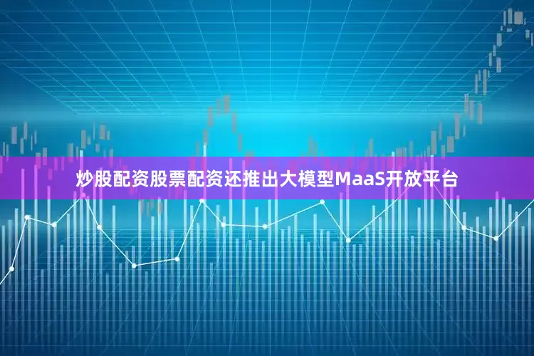 炒股配资股票配资还推出大模型MaaS开放平台