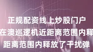 正规配资线上炒股门户中方军机在澳巡逻机近距离范围内释放了干扰弹