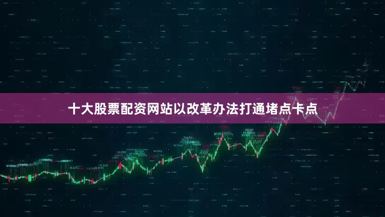 十大股票配资网站以改革办法打通堵点卡点
